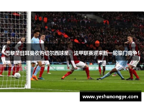 巴黎圣日耳曼收购切尔西球星，法甲联赛迎来新一轮豪门竞争！