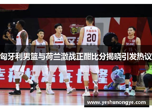 匈牙利男篮与荷兰激战正酣比分揭晓引发热议