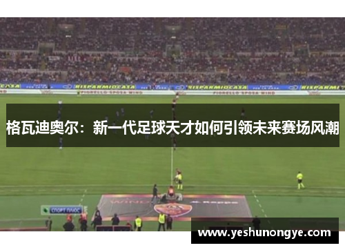 格瓦迪奥尔：新一代足球天才如何引领未来赛场风潮