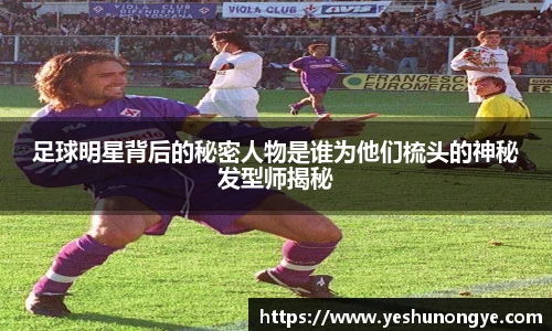 足球明星背后的秘密人物是谁为他们梳头的神秘发型师揭秘